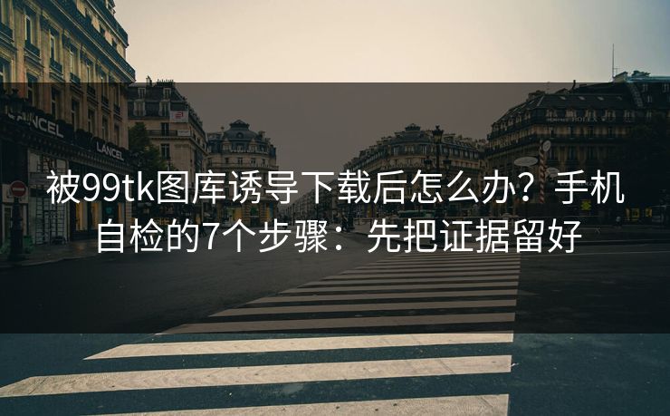 被99tk图库诱导下载后怎么办？手机自检的7个步骤：先把证据留好