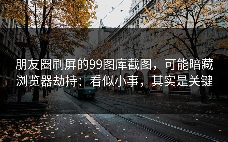朋友圈刷屏的99图库截图，可能暗藏浏览器劫持：看似小事，其实是关键
