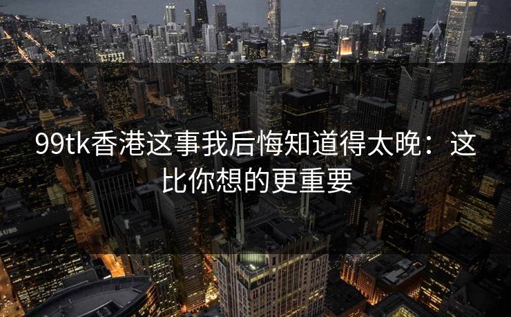 99tk香港这事我后悔知道得太晚：这比你想的更重要