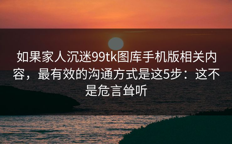 如果家人沉迷99tk图库手机版相关内容，最有效的沟通方式是这5步：这不是危言耸听
