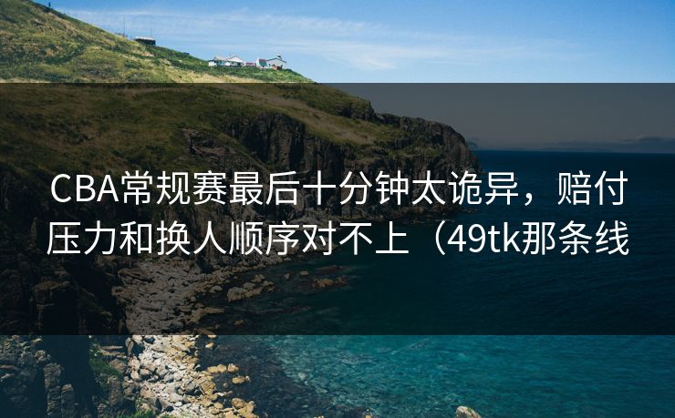 CBA常规赛最后十分钟太诡异，赔付压力和换人顺序对不上（49tk那条线