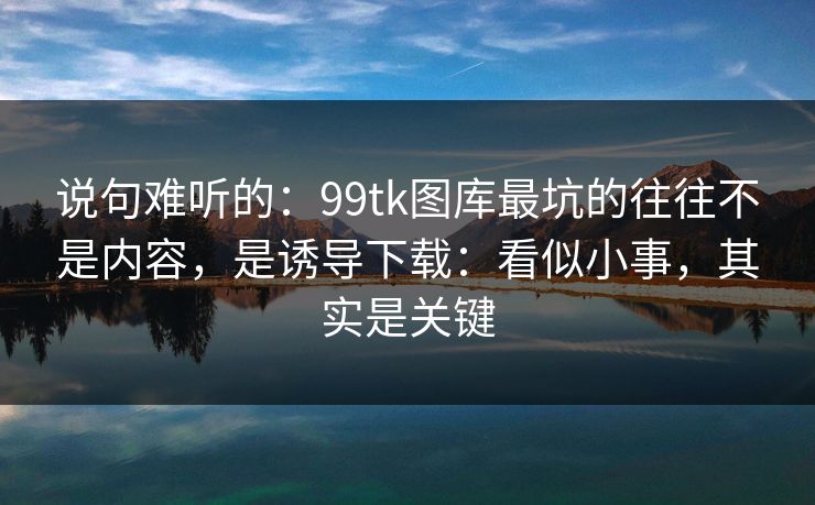 说句难听的：99tk图库最坑的往往不是内容，是诱导下载：看似小事，其实是关键