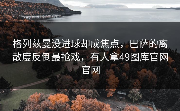 格列兹曼没进球却成焦点，巴萨的离散度反倒最抢戏，有人拿49图库官网官网