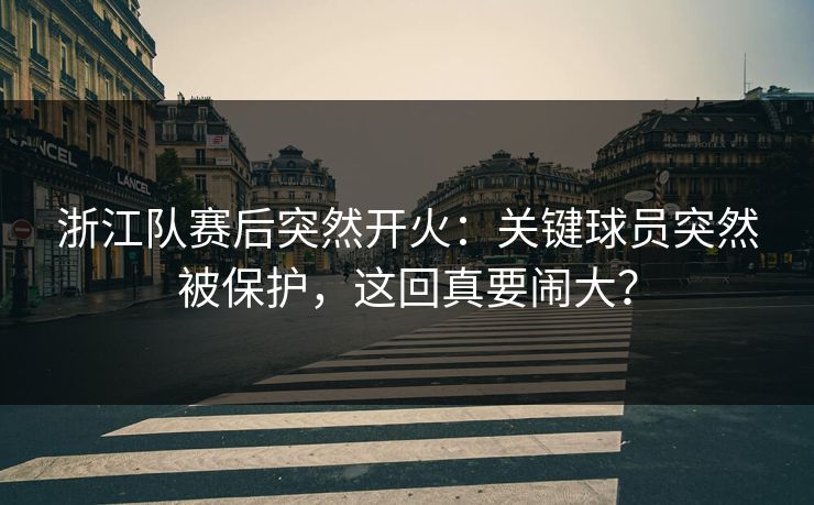 浙江队赛后突然开火：关键球员突然被保护，这回真要闹大？