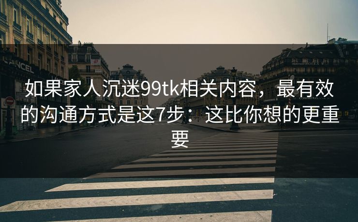 如果家人沉迷99tk相关内容，最有效的沟通方式是这7步：这比你想的更重要