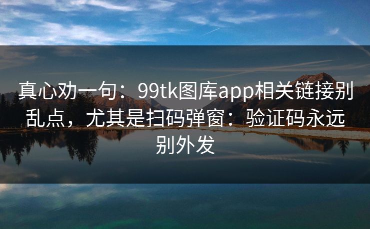 真心劝一句：99tk图库app相关链接别乱点，尤其是扫码弹窗：验证码永远别外发