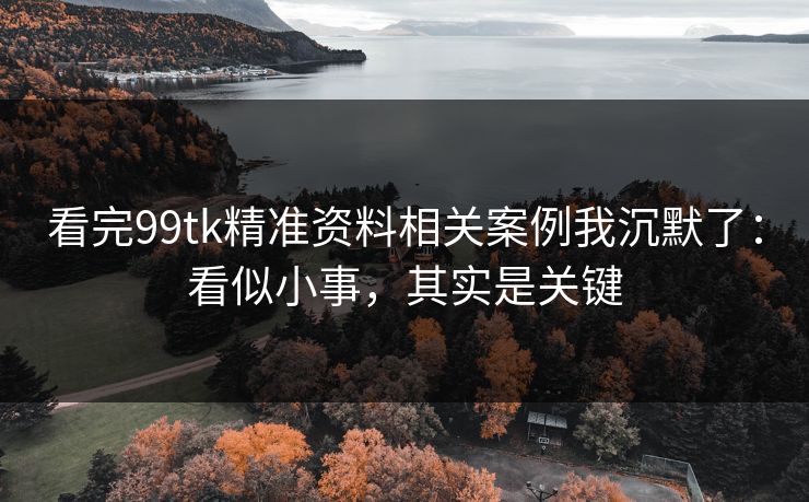 看完99tk精准资料相关案例我沉默了：看似小事，其实是关键