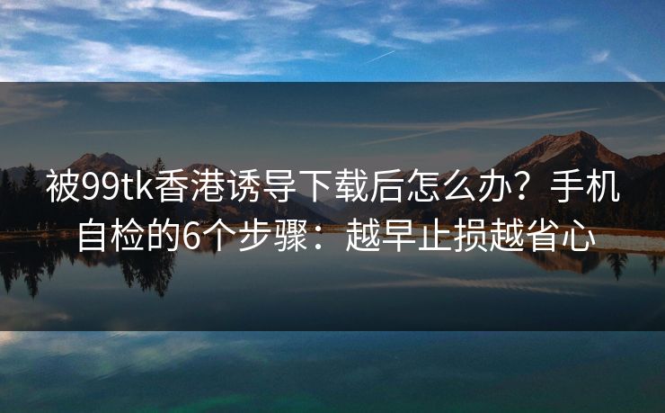 详细阅读:被99tk香港诱导下载后怎么办?手机自检的6个步骤:越早止损越省心 被99tk香港诱导下载后怎么办?手机自检的6个步骤:越早止损越省心